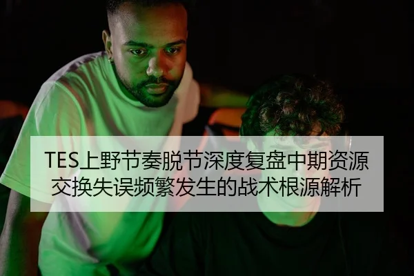 TES上野节奏脱节深度复盘中期资源交换失误频繁发生的战术根源解析