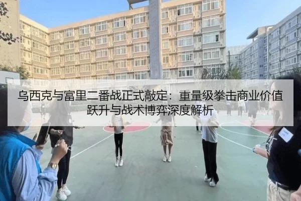 乌西克与富里二番战正式敲定：重量级拳击商业价值跃升与战术博弈深度解析