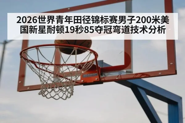 2026世界青年田径锦标赛男子200米美国新星耐顿19秒85夺冠弯道技术分析