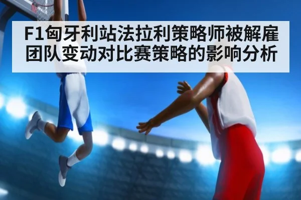 F1匈牙利站法拉利策略师被解雇团队变动对比赛策略的影响分析