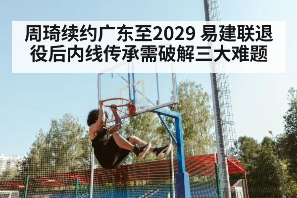 周琦续约广东至2029 易建联退役后内线传承需破解三大难题