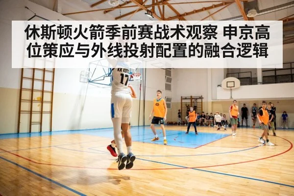 休斯顿火箭季前赛战术观察 申京高位策应与外线投射配置的融合逻辑